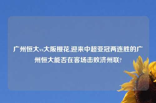 广州恒大vs大阪樱花,迎来中超亚冠两连胜的广州恒大能否在客场击败济州联?