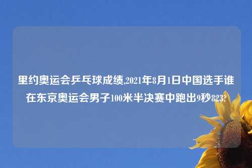 里约奥运会乒乓球成绩,2021年8月1日中国选手谁在东京奥运会男子100米半决赛中跑出9秒823?