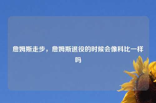 詹姆斯走步，詹姆斯退役的时候会像科比一样吗