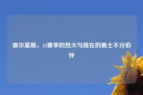 查尔莫斯，13赛季的热火与现在的勇士不分伯仲
