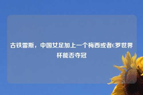 古铁雷斯,中国女足加上一个梅西或者C罗世界杯能否夺冠