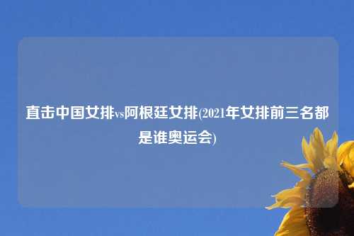 直击中国女排vs阿根廷女排(2021年女排前三名都是谁奥运会)