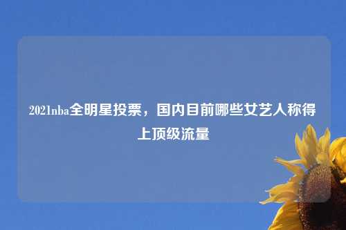 2021nba全明星投票,国内目前哪些女艺人称得上顶级流量
