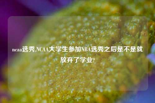 ncaa选秀,NCAA大学生参加NBA选秀之后是不是就放弃了学业?