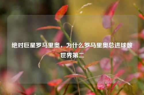 绝对巨星罗马里奥,为什么罗马里奥总进球数世界第二