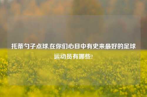托蒂勺子点球,在你们心目中有史来最好的足球运动员有哪些?
