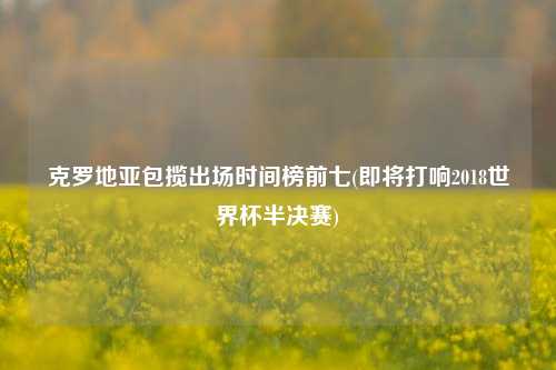 克罗地亚包揽出场时间榜前七(即将打响2018世界杯半决赛)