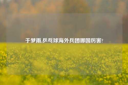 于梦雨,乒乓球海外兵团哪国厉害?