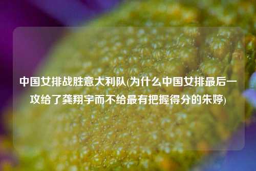 中国女排战胜意大利队(为什么中国女排最后一攻给了龚翔宇而不给最有把握得分的朱婷)