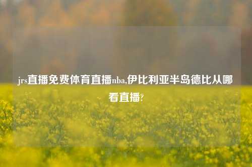 jrs直播免费体育直播nba,伊比利亚半岛德比从哪看直播?