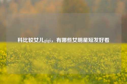 科比较女儿gigi，有哪些女明星短发好看