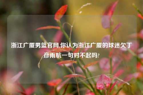 浙江广厦男篮官网,你认为浙江广厦的球迷欠丁彦雨航一句对不起吗?
