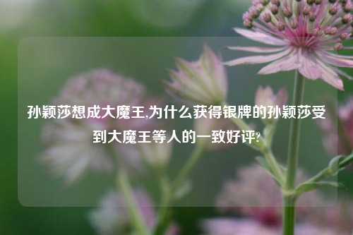 孙颖莎想成大魔王,为什么获得银牌的孙颖莎受到大魔王等人的一致好评?