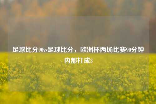 足球比分90vs足球比分,欧洲杯两场比赛90分钟内都打成3