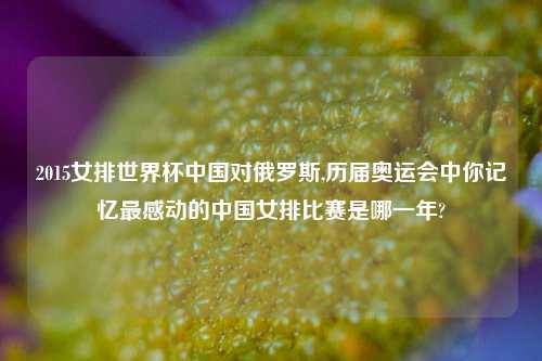 2015女排世界杯中国对俄罗斯,历届奥运会中你记忆最感动的中国女排比赛是哪一年?