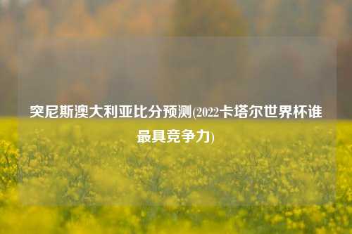 突尼斯澳大利亚比分预测(2022卡塔尔世界杯谁最具竞争力)