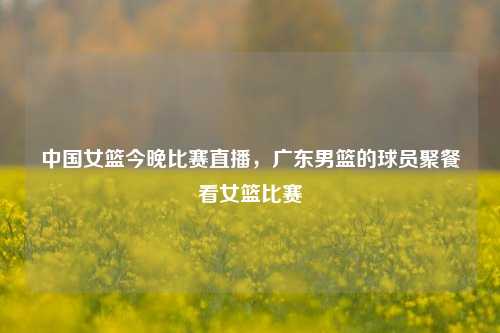 中国女篮今晚比赛直播，广东男篮的球员聚餐看女篮比赛
