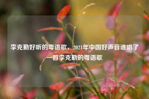 李克勤好听的粤语歌,2021年中国好声音谁唱了一首李克勤的粤语歌