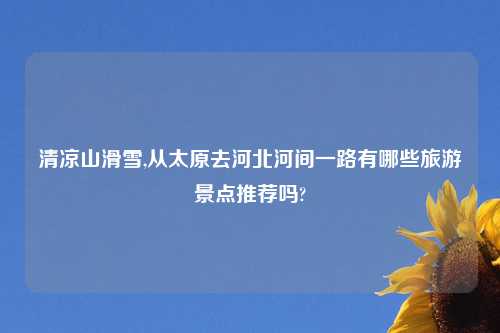 清凉山滑雪,从太原去河北河间一路有哪些旅游景点推荐吗?
