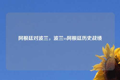 阿根廷对波兰，波兰vs阿根廷历史战绩