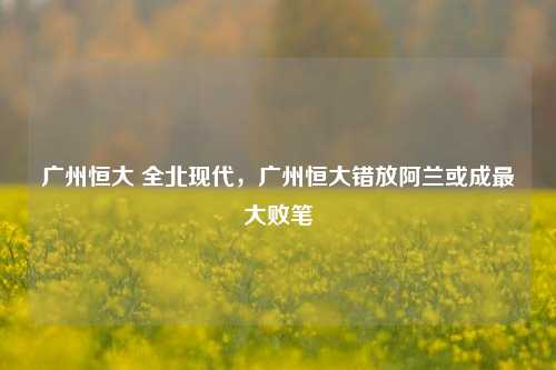 广州恒大 全北现代,广州恒大错放阿兰或成最大败笔