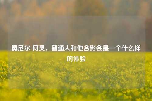 奥尼尔 何炅，普通人和他合影会是一个什么样的体验