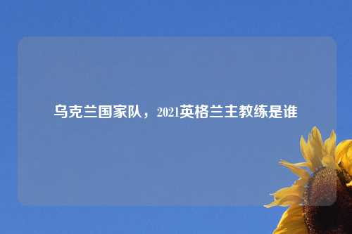 乌克兰国家队,2021英格兰主教练是谁