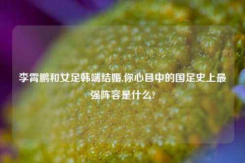 李霄鹏和女足韩端结婚,你心目中的国足史上最强阵容是什么?