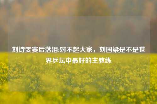 刘诗雯赛后落泪:对不起大家,刘国梁是不是世界乒坛中最好的主教练