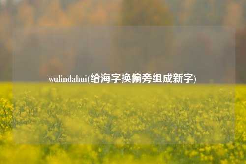 wulindahui(给海字换偏旁组成新字)
