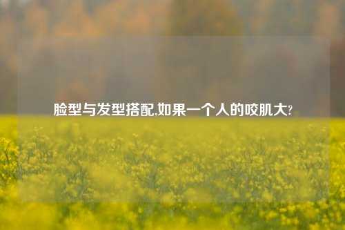脸型与发型搭配,如果一个人的咬肌大?