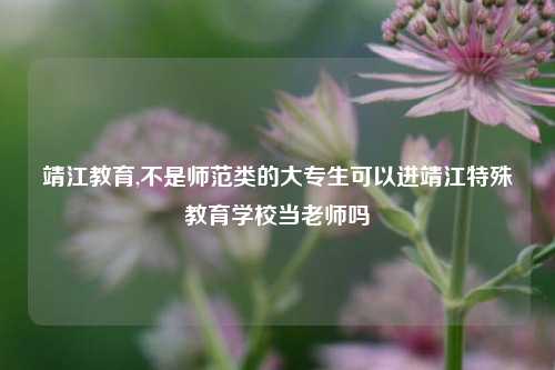 靖江教育,不是师范类的大专生可以进靖江特殊教育学校当老师吗