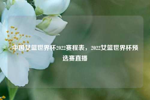 中国女篮世界杯2022赛程表,2022女篮世界杯预选赛直播