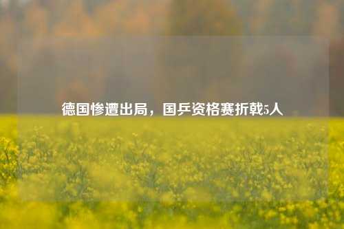 德国惨遭出局，国乒资格赛折戟5人