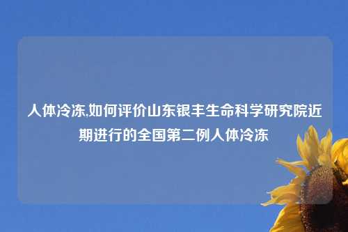 人体冷冻,如何评价山东银丰生命科学研究院近期进行的全国第二例人体冷冻