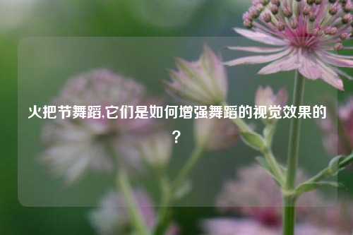 火把节舞蹈,它们是如何增强舞蹈的视觉效果的？