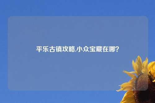 平乐古镇攻略,小众宝藏在哪?