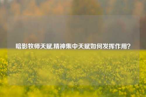 暗影牧师天赋,精神集中天赋如何发挥作用?