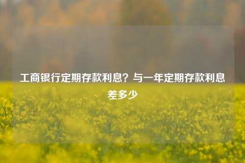 工商银行定期存款利息?与一年定期存款利息差多少