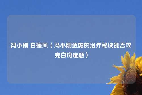 冯小刚 白癜风（冯小刚透露的治疗秘诀能否攻克白斑难题）