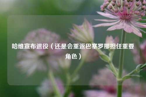 哈维宣布退役（还是会重返巴塞罗那担任重要角色）