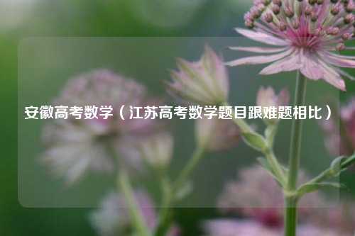 安徽高考数学（江苏高考数学题目跟难题相比）