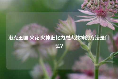 洛克王国 火花,火神进化为烈火战神的方法是什么?